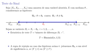 Teste do Sinal
Seja (X1, X2, . . . , Xn) uma amostra de uma variável aleatória X com mediana θ ,
consideremos as hipóteses:
H0 : θ = θ0 contra H1 : θ = θ0
X(1) X(2) θ0 X(n−2) X(n−1) X(n)
Sejam as variáveis Di = Xi − θ0, i = 1, 2, . . . , n.
Estatística de teste T = número de diferenças Di +.
T ∼ Binomial(n, 1/2)
A regra de rejeição no caso das hipóteses acima é: jeitaremos H0, a um nível
de signicância α, se (T ≤ t) ou (T ≥ t∗
).
 