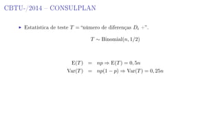 CBTU-/2014  CONSULPLAN
Estatística de teste T = número de diferenças Di +.
T ∼ Binomial(n, 1/2)
E(T) = np ⇒ E(T) = 0, 5n
Var(T) = np(1 − p) ⇒ Var(T) = 0, 25n
 
