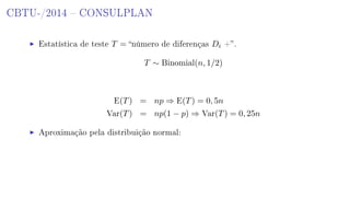 CBTU-/2014  CONSULPLAN
Estatística de teste T = número de diferenças Di +.
T ∼ Binomial(n, 1/2)
E(T) = np ⇒ E(T) = 0, 5n
Var(T) = np(1 − p) ⇒ Var(T) = 0, 25n
Aproximação pela distribuição normal:
 