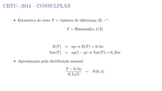 CBTU-/2014  CONSULPLAN
Estatística de teste T = número de diferenças Di +.
T ∼ Binomial(n, 1/2)
E(T) = np ⇒ E(T) = 0, 5n
Var(T) = np(1 − p) ⇒ Var(T) = 0, 25n
Aproximação pela distribuição normal:
T − 0, 5n
0, 5
√
n
∼ N(0, 1)
 