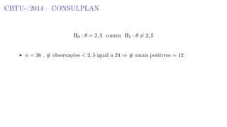 CBTU-/2014  CONSULPLAN
H0 : θ = 2, 5 contra H1 : θ = 2, 5
n = 36 , # observações  2, 5 igual a 24 ⇒ # sinais positivos = 12
 