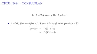 CBTU-/2014  CONSULPLAN
H0 : θ = 2, 5 contra H1 : θ = 2, 5
n = 36 , # observações  2, 5 igual a 24 ⇒ # sinais positivos = 12
p-valor = Pr(T  12)
= Pr(T − 0, 5n
 