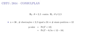 CBTU-/2014  CONSULPLAN
H0 : θ = 2, 5 contra H1 : θ = 2, 5
n = 36 , # observações  2, 5 igual a 24 ⇒ # sinais positivos = 12
p-valor = Pr(T  12)
= Pr(T − 0, 5n  12 − 18)
 