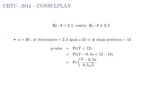 CBTU-/2014  CONSULPLAN
H0 : θ = 2, 5 contra H1 : θ = 2, 5
n = 36 , # observações  2, 5 igual a 24 ⇒ # sinais positivos = 12
p-valor = Pr(T  12)
= Pr(T − 0, 5n  12 − 18)
= Pr
T − 0, 5n
0, 5
√
n
 