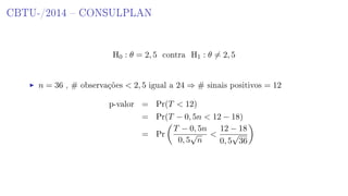 CBTU-/2014  CONSULPLAN
H0 : θ = 2, 5 contra H1 : θ = 2, 5
n = 36 , # observações  2, 5 igual a 24 ⇒ # sinais positivos = 12
p-valor = Pr(T  12)
= Pr(T − 0, 5n  12 − 18)
= Pr
T − 0, 5n
0, 5
√
n

12 − 18
0, 5
√
36
 