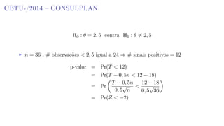 CBTU-/2014  CONSULPLAN
H0 : θ = 2, 5 contra H1 : θ = 2, 5
n = 36 , # observações  2, 5 igual a 24 ⇒ # sinais positivos = 12
p-valor = Pr(T  12)
= Pr(T − 0, 5n  12 − 18)
= Pr
T − 0, 5n
0, 5
√
n

12 − 18
0, 5
√
36
= Pr(Z  −2)
 