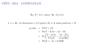 CBTU-/2014  CONSULPLAN
H0 : θ = 2, 5 contra H1 : θ = 2, 5
n = 36 , # observações  2, 5 igual a 24 ⇒ # sinais positivos = 12
p-valor = Pr(T  12)
= Pr(T − 0, 5n  12 − 18)
= Pr
T − 0, 5n
0, 5
√
n

12 − 18
0, 5
√
36
= Pr(Z  −2) = 0, 0228
 