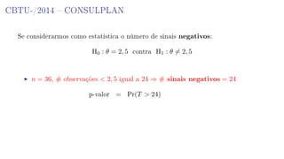 CBTU-/2014  CONSULPLAN
Se considerarmos como estatística o número de sinais negativos:
H0 : θ = 2, 5 contra H1 : θ = 2, 5
n = 36, # observações  2, 5 igual a 24 ⇒ # sinais negativos = 24
p-valor = Pr(T  24)
 