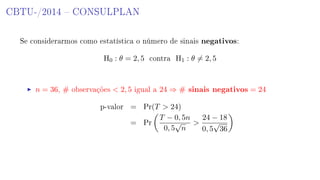 CBTU-/2014  CONSULPLAN
Se considerarmos como estatística o número de sinais negativos:
H0 : θ = 2, 5 contra H1 : θ = 2, 5
n = 36, # observações  2, 5 igual a 24 ⇒ # sinais negativos = 24
p-valor = Pr(T  24)
= Pr
T − 0, 5n
0, 5
√
n

24 − 18
0, 5
√
36
 