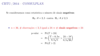 CBTU-/2014  CONSULPLAN
Se considerarmos como estatística o número de sinais negativos:
H0 : θ = 2, 5 contra H1 : θ = 2, 5
n = 36, # observações  2, 5 igual a 24 ⇒ # sinais negativos = 24
p-valor = Pr(T  24)
= Pr
T − 0, 5n
0, 5
√
n

24 − 18
0, 5
√
36
= Pr(Z  2)
 