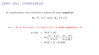 CBTU-/2014  CONSULPLAN
Se considerarmos como estatística o número de sinais negativos:
H0 : θ = 2, 5 contra H1 : θ = 2, 5
n = 36, # observações  2, 5 igual a 24 ⇒ # sinais negativos = 24
p-valor = Pr(T  24)
= Pr
T − 0, 5n
0, 5
√
n

24 − 18
0, 5
√
36
= Pr(Z  2) = 0, 0228
 
