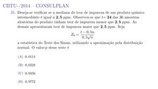 CBTU-/2014  CONSULPLAN
35. Deseja-se vericar se a mediana do teor de impureza de um produto químico
intermediário é igual a 2, 5 ppm. Observou-se que t= 24 das 36 amostras
aleatórias do produto tinham teor de impureza menor que 2, 5 ppm. As
demais apresentaram teor de impureza maior que 2, 5 ppm. Seja
Z0 =
t − 0, 5n
0, 5
√
n
a estatística do Teste dos Sinais, utilizando a aproximação pela distribuição
normal. O valor-p desse teste é
(A) 0, 0114
(B) 0, 0228
(C) 0, 0456
(D) 0, 9772
 