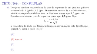 CBTU-/2014  CONSULPLAN
35. Deseja-se vericar se a mediana do teor de impureza de um produto químico
intermediário é igual a 2, 5 ppm. Observou-se que t= 24 das 36 amostras
aleatórias do produto tinham teor de impureza menor que 2, 5 ppm. As
demais apresentaram teor de impureza maior que 2, 5 ppm. Seja
Z0 =
t − 0, 5n
0, 5
√
n
a estatística do Teste dos Sinais, utilizando a aproximação pela distribuição
normal. O valor-p desse teste é
(A)
(B) 0, 0228
(C)
(D)
 