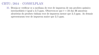 CBTU-/2014  CONSULPLAN
35. Deseja-se vericar se a mediana do teor de impureza de um produto químico
intermediário é igual a 2, 5 ppm. Observou-se que t = 24 das 36 amostras
aleatórias do produto tinham teor de impureza menor que 2, 5 ppm. As demais
apresentaram teor de impureza maior que 2, 5 ppm.
 