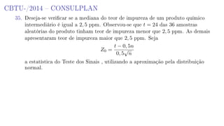 CBTU-/2014  CONSULPLAN
35. Deseja-se vericar se a mediana do teor de impureza de um produto químico
intermediário é igual a 2, 5 ppm. Observou-se que t = 24 das 36 amostras
aleatórias do produto tinham teor de impureza menor que 2, 5 ppm. As demais
apresentaram teor de impureza maior que 2, 5 ppm. Seja
Z0 =
t − 0, 5n
0, 5
√
n
a estatística do Teste dos Sinais , utilizando a aproximação pela distribuição
normal.
 