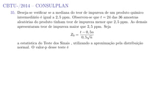 CBTU-/2014  CONSULPLAN
35. Deseja-se vericar se a mediana do teor de impureza de um produto químico
intermediário é igual a 2, 5 ppm. Observou-se que t = 24 das 36 amostras
aleatórias do produto tinham teor de impureza menor que 2, 5 ppm. As demais
apresentaram teor de impureza maior que 2, 5 ppm. Seja
Z0 =
t − 0, 5n
0, 5
√
n
a estatística do Teste dos Sinais , utilizando a aproximação pela distribuição
normal. O valor-p desse teste é
 