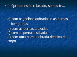    4. Quando estás relaxado, sentas-te...


    a) com os joelhos dobrados e as pernas
       bem juntas
    b) com as pernas cruzadas
    c) com as pernas esticadas
    d) com uma perna dobrada debaixo do
    corpo
 