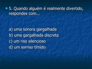   5. Quando alguém é realmente divertido,
    respondes com...


    a) uma sonora gargalhada
    b) uma gargalhada discreta
    c) um riso silencioso
    d) um sorriso tímido
 