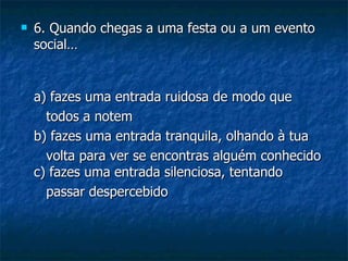    6. Quando chegas a uma festa ou a um evento
    social…


    a) fazes uma entrada ruidosa de modo que
      todos a notem
    b) fazes uma entrada tranquila, olhando à tua
      volta para ver se encontras alguém conhecido
    c) fazes uma entrada silenciosa, tentando
      passar despercebido
 