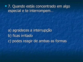    7. Quando estás concentrado em algo
    especial e te interrompem…




    a) agradeces a interrupção
    b) ficas irritado
    c) podes reagir de ambas as formas
 