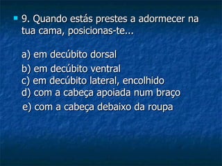    9. Quando estás prestes a adormecer na
    tua cama, posicionas-te...

    a) em decúbito dorsal
    b) em decúbito ventral
    c) em decúbito lateral, encolhido
    d) com a cabeça apoiada num braço
    e) com a cabeça debaixo da roupa
 