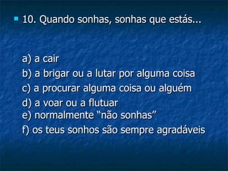    10. Quando sonhas, sonhas que estás...


    a) a cair
    b) a brigar ou a lutar por alguma coisa
    c) a procurar alguma coisa ou alguém
    d) a voar ou a flutuar
    e) normalmente “não sonhas”
    f) os teus sonhos são sempre agradáveis
 