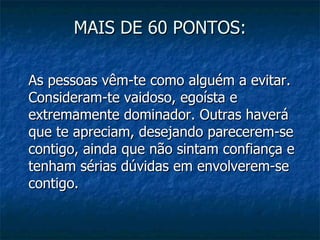 MAIS DE 60 PONTOS:

As pessoas vêm-te como alguém a evitar.
Consideram-te vaidoso, egoísta e
extremamente dominador. Outras haverá
que te apreciam, desejando parecerem-se
contigo, ainda que não sintam confiança e
tenham sérias dúvidas em envolverem-se
contigo.
 