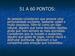 51 A 60 PONTOS:

As pessoas consideram que possuis uma
personalidade excitante, bastante volátil e
muito impulsiva. Vêm-te como um líder
natural, alguém que toma decisões rápidas,
ainda que nem sempre as mais acertadas.
Consideram que és ousado e audacioso,
alguém que gosta de jogar, correr riscos e
desfrutar aventuras. Apreciam a tua
companhia pela emoção que transmites.
 