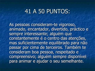 41 A 50 PUNTOS:

As pessoas consideram-te vigoroso,
animado, encantador, divertido, práctico e
sempre interessante; alguém que
constantemente é o centro das atenções,
mas suficientemente equilibrado para não
passar por cima de terceiros. Também te
consideram boa pessoa, respeitado e
compreensivo; alguém sempre disponível
para animar e ajudar o seu semelhante.
 