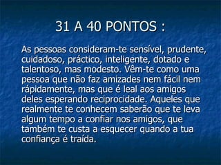 31 A 40 PONTOS :
As pessoas consideram-te sensível, prudente,
cuidadoso, práctico, inteligente, dotado e
talentoso, mas modesto. Vêm-te como uma
pessoa que não faz amizades nem fácil nem
rápidamente, mas que é leal aos amigos
deles esperando reciprocidade. Aqueles que
realmente te conhecem saberão que te leva
algum tempo a confiar nos amigos, que
também te custa a esquecer quando a tua
confiança é traída.
 