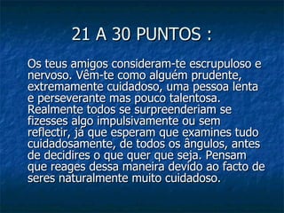 21 A 30 PUNTOS :
Os teus amigos consideram-te escrupuloso e
nervoso. Vêm-te como alguém prudente,
extremamente cuidadoso, uma pessoa lenta
e perseverante mas pouco talentosa.
Realmente todos se surpreenderiam se
fizesses algo impulsivamente ou sem
reflectir, já que esperam que examines tudo
cuidadosamente, de todos os ângulos, antes
de decidires o que quer que seja. Pensam
que reages dessa maneira devido ao facto de
seres naturalmente muito cuidadoso.
 
