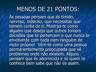 MENOS DE 21 PONTOS:
As pessoas pensam que és tímido,
nervoso, indeciso, que necessitas que
tomem conta de ti. Mostras-te como
alguém que deseja que outros tomem
decisões que te pertencem e que nunca te
envolverás com nada nem ninguém de
moto próprio! Vêm-te como uma pessoa
permanentemente preocupada que vê
problemas onde não existem. Alguns
pensam que és aborrecido e só quem te
conhece bem sabe que não és assim.
 