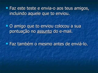    Faz este teste e envia-o aos teus amigos,
    incluindo aquele que to enviou.

   O amigo que to enviou colocou a sua
    pontuação no assunto do e-mail.

   Faz também o mesmo antes de enviá-lo.
 