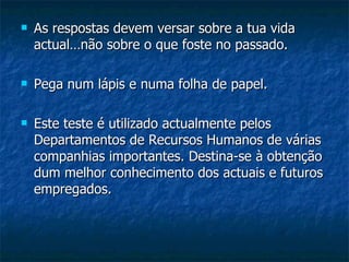    As respostas devem versar sobre a tua vida
    actual…não sobre o que foste no passado.

   Pega num lápis e numa folha de papel.

   Este teste é utilizado actualmente pelos
    Departamentos de Recursos Humanos de várias
    companhias importantes. Destina-se à obtenção
    dum melhor conhecimento dos actuais e futuros
    empregados.
 