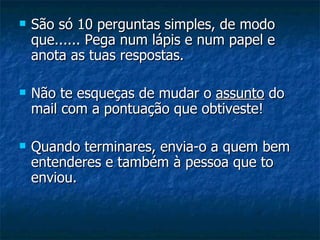    São só 10 perguntas simples, de modo
    que...... Pega num lápis e num papel e
    anota as tuas respostas.

   Não te esqueças de mudar o assunto do
    mail com a pontuação que obtiveste!

   Quando terminares, envia-o a quem bem
    entenderes e também à pessoa que to
    enviou.
 