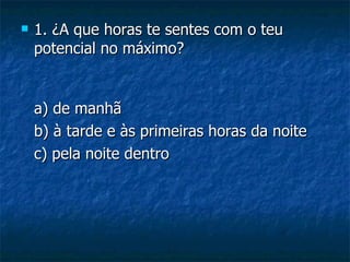    1. ¿A que horas te sentes com o teu
    potencial no máximo?


    a) de manhã
    b) à tarde e às primeiras horas da noite
    c) pela noite dentro
 