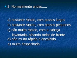    2. Normalmente andas.....


    a) bastante rápido, com passos largos
    b) bastante rápido, com passos pequenos
    c) não muito rápido, com a cabeça
       levantada, olhando todos de frente
    d) não muito rápido e encolhido
    e) muito despachado
 