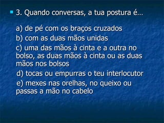    3. Quando conversas, a tua postura é…

    a) de pé com os braços cruzados
    b) com as duas mãos unidas
    c) uma das mãos à cinta e a outra no
    bolso, as duas mãos à cinta ou as duas
    mãos nos bolsos
    d) tocas ou empurras o teu interlocutor
    e) mexes nas orelhas, no queixo ou
    passas a mão no cabelo
 