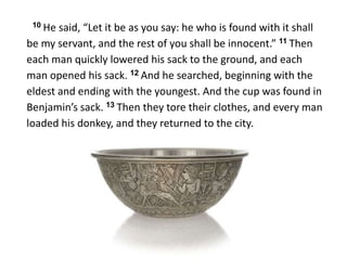 10 He said, “Let it be as you say: he who is found with it shall
be my servant, and the rest of you shall be innocent.” 11 Then
each man quickly lowered his sack to the ground, and each
man opened his sack. 12 And he searched, beginning with the
eldest and ending with the youngest. And the cup was found in
Benjamin’s sack. 13 Then they tore their clothes, and every man
loaded his donkey, and they returned to the city.
 