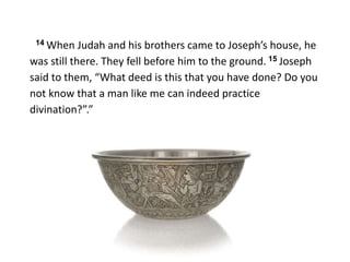14 When Judah and his brothers came to Joseph’s house, he
was still there. They fell before him to the ground. 15 Joseph
said to them, “What deed is this that you have done? Do you
not know that a man like me can indeed practice
divination?”.”
 
