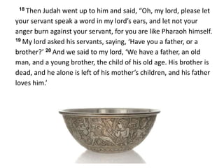18 Then Judah went up to him and said, “Oh, my lord, please let
your servant speak a word in my lord’s ears, and let not your
anger burn against your servant, for you are like Pharaoh himself.
19 My lord asked his servants, saying, ‘Have you a father, or a
brother?’ 20 And we said to my lord, ‘We have a father, an old
man, and a young brother, the child of his old age. His brother is
dead, and he alone is left of his mother’s children, and his father
loves him.’
 