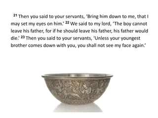 21 Then you said to your servants, ‘Bring him down to me, that I
may set my eyes on him.’ 22 We said to my lord, ‘The boy cannot
leave his father, for if he should leave his father, his father would
die.’ 23 Then you said to your servants, ‘Unless your youngest
brother comes down with you, you shall not see my face again.’
 