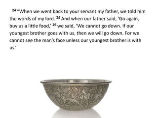 24 “When we went back to your servant my father, we told him
the words of my lord. 25 And when our father said, ‘Go again,
buy us a little food,’ 26 we said, ‘We cannot go down. If our
youngest brother goes with us, then we will go down. For we
cannot see the man’s face unless our youngest brother is with
us.’
 