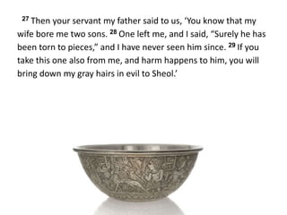 27 Then your servant my father said to us, ‘You know that my
wife bore me two sons. 28 One left me, and I said, “Surely he has
been torn to pieces,” and I have never seen him since. 29 If you
take this one also from me, and harm happens to him, you will
bring down my gray hairs in evil to Sheol.’
 