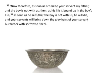 30 “Now therefore, as soon as I come to your servant my father,
and the boy is not with us, then, as his life is bound up in the boy’s
life, 31 as soon as he sees that the boy is not with us, he will die,
and your servants will bring down the gray hairs of your servant
our father with sorrow to Sheol.
 