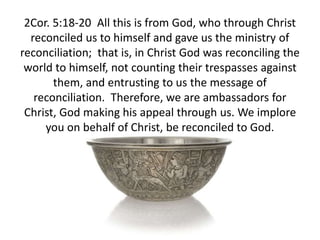 2Cor. 5:18-20 All this is from God, who through Christ
reconciled us to himself and gave us the ministry of
reconciliation; that is, in Christ God was reconciling the
world to himself, not counting their trespasses against
them, and entrusting to us the message of
reconciliation. Therefore, we are ambassadors for
Christ, God making his appeal through us. We implore
you on behalf of Christ, be reconciled to God.
 