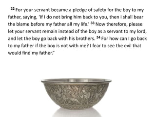 32 For your servant became a pledge of safety for the boy to my
father, saying, ‘If I do not bring him back to you, then I shall bear
the blame before my father all my life.’ 33 Now therefore, please
let your servant remain instead of the boy as a servant to my lord,
and let the boy go back with his brothers. 34 For how can I go back
to my father if the boy is not with me? I fear to see the evil that
would find my father.”
 