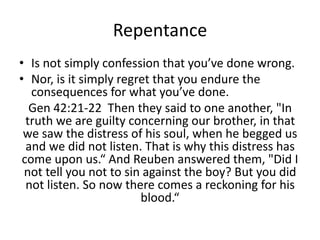 Repentance
• Is not simply confession that you’ve done wrong.
• Nor, is it simply regret that you endure the
consequences for what you’ve done.
Gen 42:21-22 Then they said to one another, "In
truth we are guilty concerning our brother, in that
we saw the distress of his soul, when he begged us
and we did not listen. That is why this distress has
come upon us.“ And Reuben answered them, "Did I
not tell you not to sin against the boy? But you did
not listen. So now there comes a reckoning for his
blood.“
 