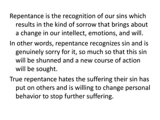 Repentance is the recognition of our sins which
results in the kind of sorrow that brings about
a change in our intellect, emotions, and will.
In other words, repentance recognizes sin and is
genuinely sorry for it, so much so that this sin
will be shunned and a new course of action
will be sought.
True repentance hates the suffering their sin has
put on others and is willing to change personal
behavior to stop further suffering.
 