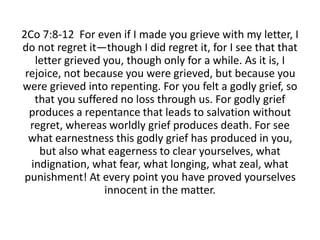 2Co 7:8-12 For even if I made you grieve with my letter, I
do not regret it—though I did regret it, for I see that that
letter grieved you, though only for a while. As it is, I
rejoice, not because you were grieved, but because you
were grieved into repenting. For you felt a godly grief, so
that you suffered no loss through us. For godly grief
produces a repentance that leads to salvation without
regret, whereas worldly grief produces death. For see
what earnestness this godly grief has produced in you,
but also what eagerness to clear yourselves, what
indignation, what fear, what longing, what zeal, what
punishment! At every point you have proved yourselves
innocent in the matter.
 